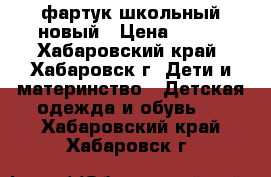 фартук школьный новый › Цена ­ 500 - Хабаровский край, Хабаровск г. Дети и материнство » Детская одежда и обувь   . Хабаровский край,Хабаровск г.